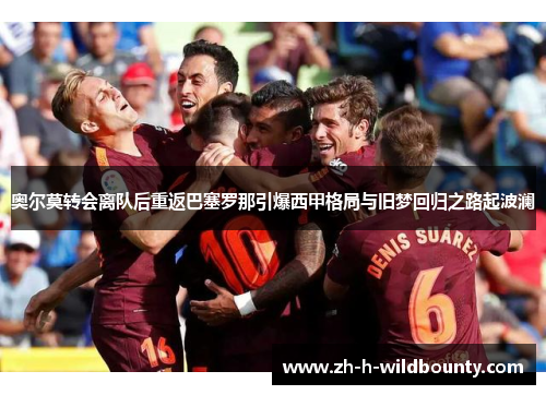 奥尔莫转会离队后重返巴塞罗那引爆西甲格局与旧梦回归之路起波澜