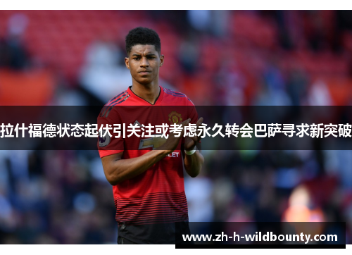拉什福德状态起伏引关注或考虑永久转会巴萨寻求新突破 拉什福德状态起伏引关注或考虑永久转会巴萨寻求新突破