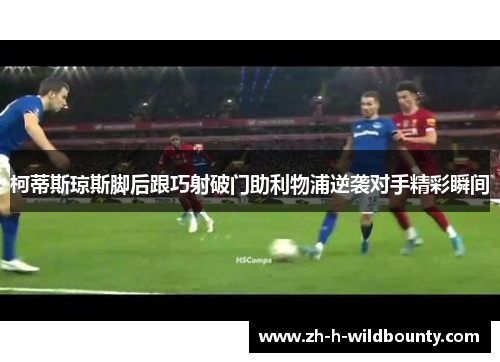 柯蒂斯琼斯脚后跟巧射破门助利物浦逆袭对手精彩瞬间 柯蒂斯琼斯脚后跟巧射破门助利物浦逆袭对手精彩瞬间