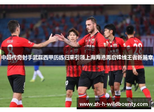 中超传奇射手武磊西甲历练归来引领上海海港再启锋线王者新篇章