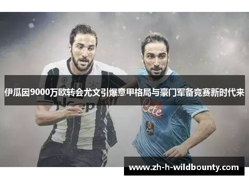 伊瓜因9000万欧转会尤文引爆意甲格局与豪门军备竞赛新时代来