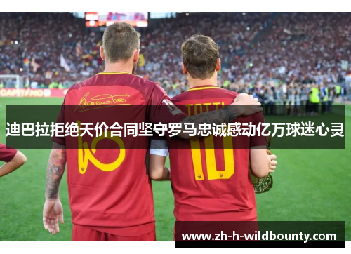 迪巴拉拒绝天价合同坚守罗马忠诚感动亿万球迷心灵