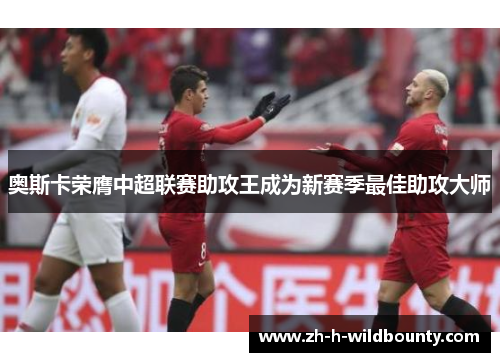 奥斯卡荣膺中超联赛助攻王成为新赛季最佳助攻大师 奥斯卡荣膺中超联赛助攻王成为新赛季最佳助攻大师