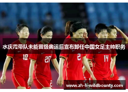 水庆霞带队未能晋级奥运后宣布卸任中国女足主帅职务 水庆霞带队未能晋级奥运后宣布卸任中国女足主帅职务