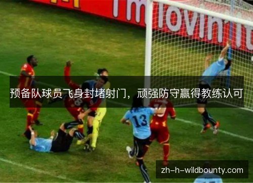 预备队球员飞身封堵射门,顽强防守赢得教练认可 预备队球员飞身封堵射门,顽强防守赢得教练认可