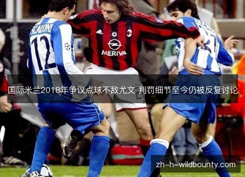 国际米兰2018年争议点球不敌尤文 判罚细节至今仍被反复讨论 国际米兰2018年争议点球不敌尤文 判罚细节至今仍被反复讨论